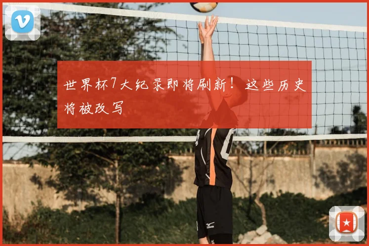 世界杯7大纪录即将刷新！这些历史将被改写