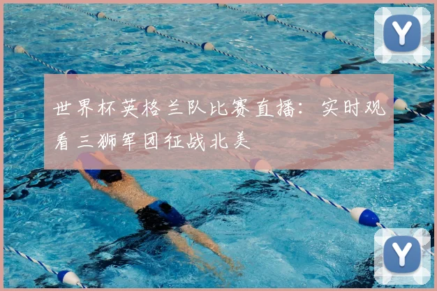 世界杯英格兰队比赛直播：实时观看三狮军团征战北美