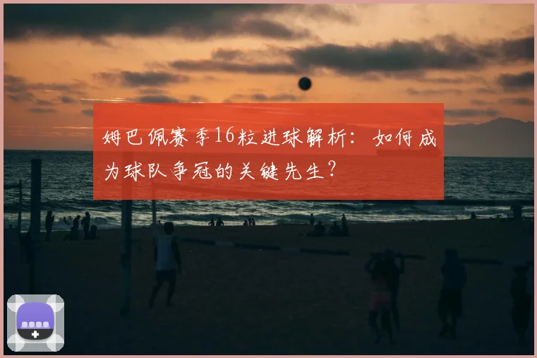 姆巴佩赛季16粒进球解析:如何成为球队争冠的关键先生?