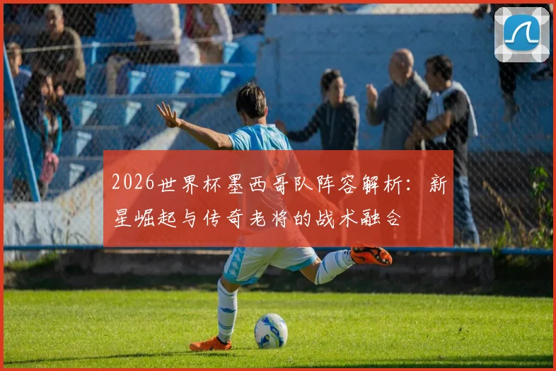 2026世界杯墨西哥队阵容解析:新星崛起与传奇老将的战术融合